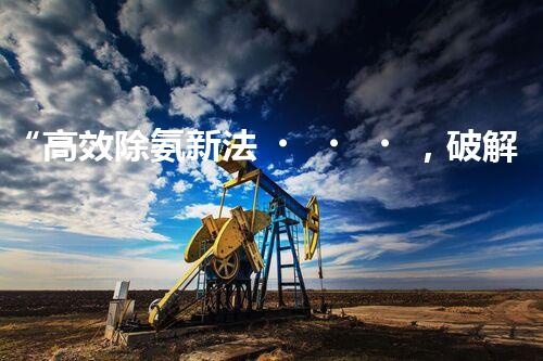 “高效除氨新法，破解氨氮廢水超標難題”